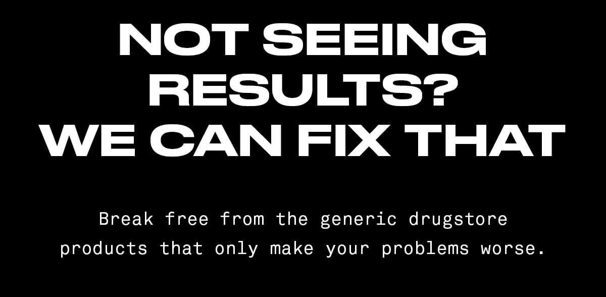 Not Seeing Results? We can fix that Break free from the generic drugstore products that only make your problems worse.
