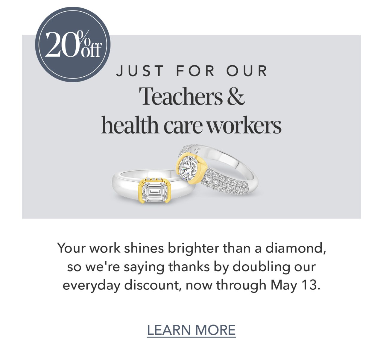 20% Off | Just for our teachers & heath care workers | Your work shines brighter than a diamond, so we're saying thanks by doubling our everyday discount, now through May 13/