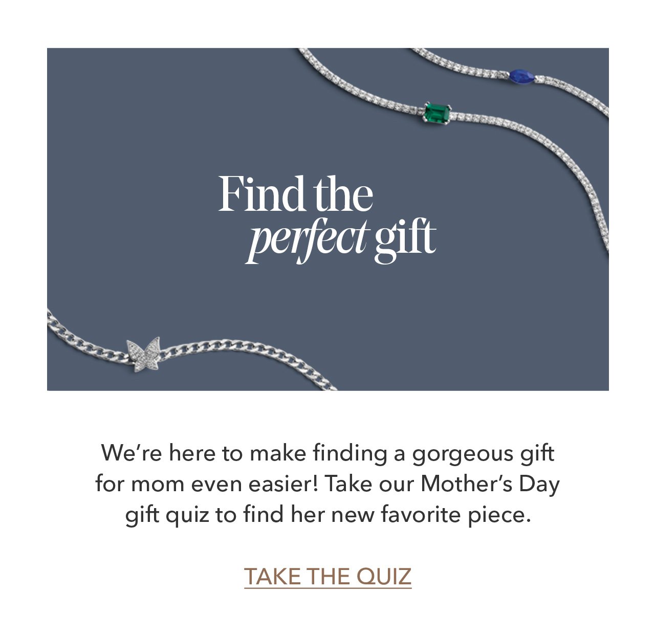 Find the perfect gift | We're here to make finding a gorgeous gift for mom even easier! Take our Mother's Day gift quiz to find her new favorite piece. TAKE THE QUIZ