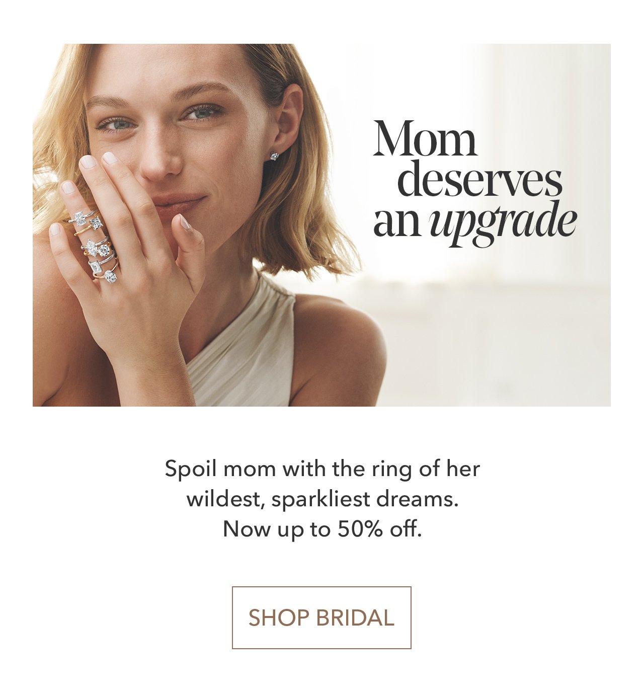 Mom deserves an upgrade | Spoil mom with the ring of her wildest, sparkliest dreams. Now up to 50% off. SHOP BRIDAL