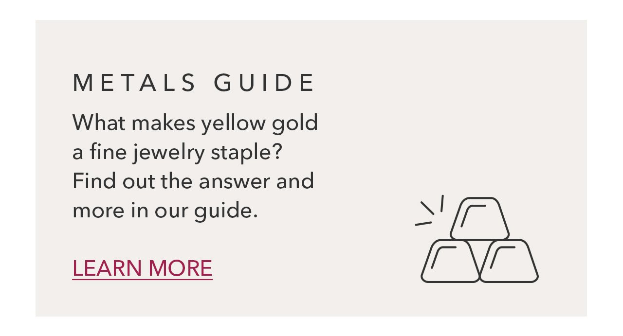 METALS GUIDE What makes yellow gold a fine jewelry staple? Find out the answer and more in our guide. LEARN MORE