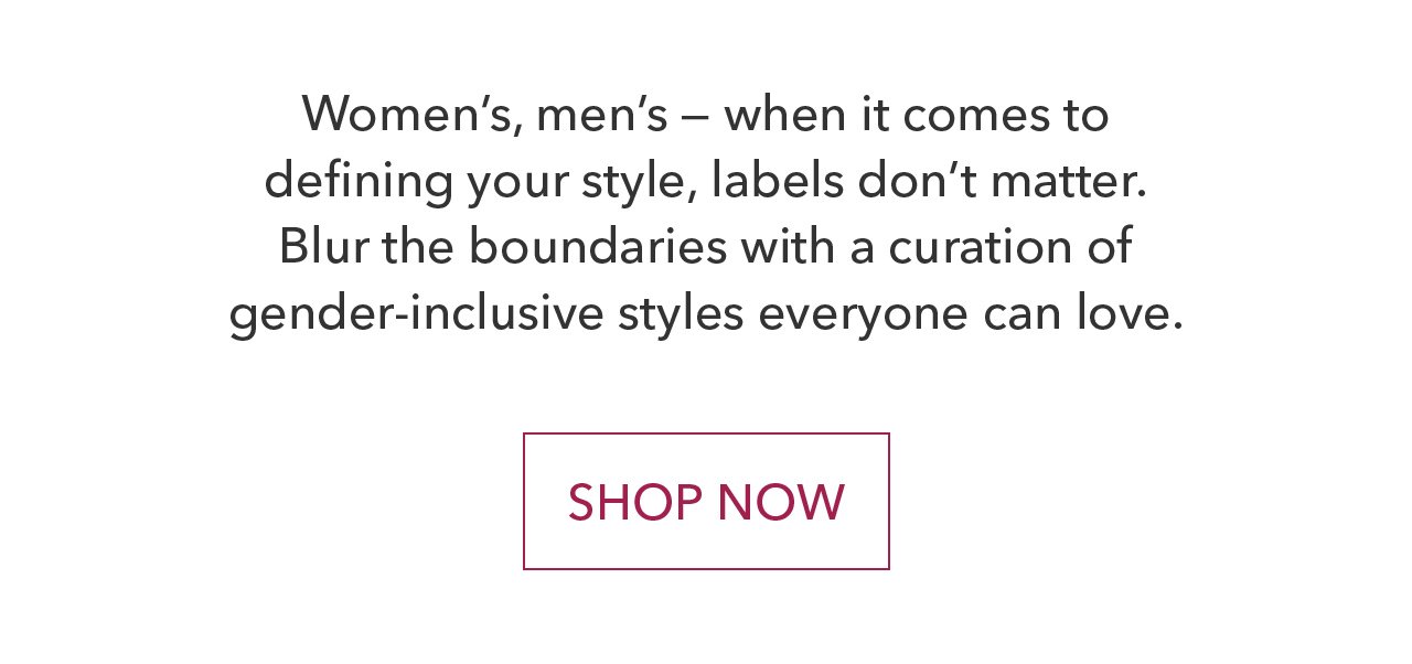 Women's, men's - when it comes to defining your style, labels don't matter. Blur the boundaries with a curation of gender-inclusive styles everyone can love. SHOP NOW