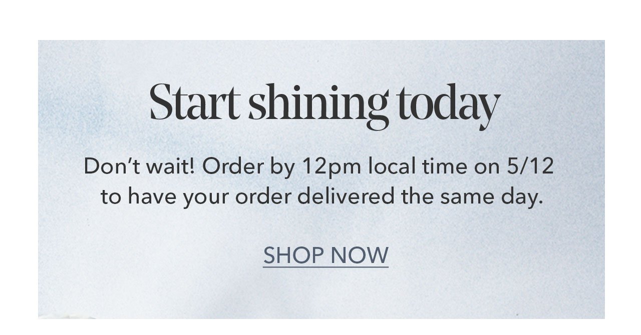 Start shining today | Don't wait! Order by 12pm local time to have your order delivered the same day. SHOP NOW