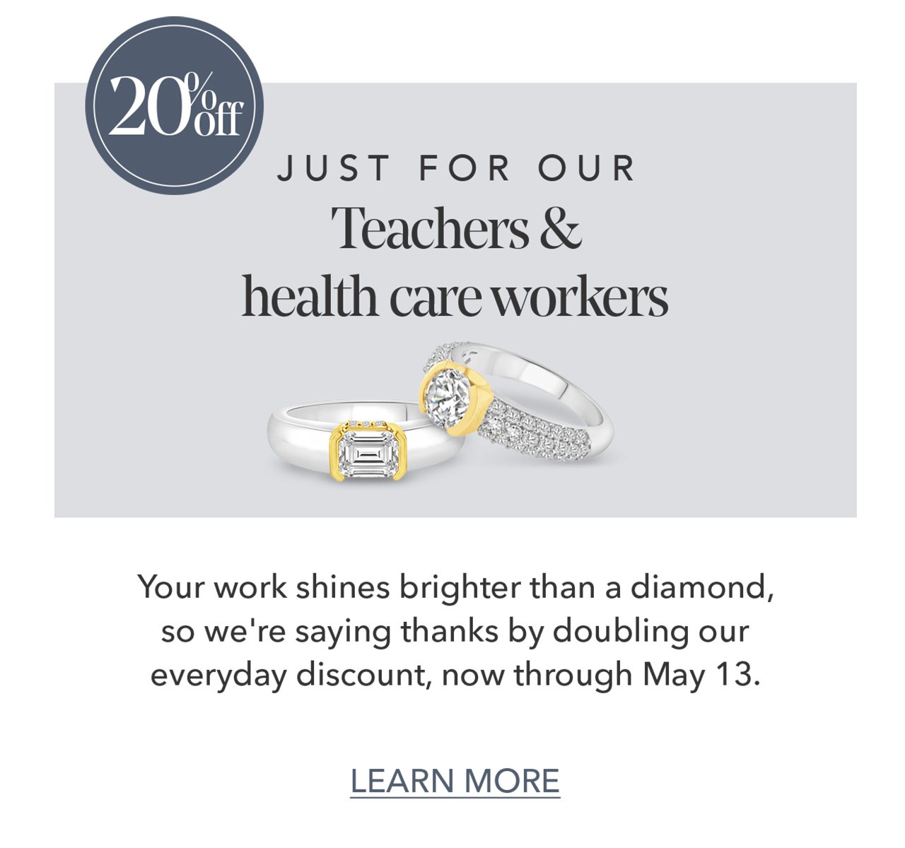 20% off JUST FOR OUR Teachers & health care workers | Your work shines brighter than a diamond, so we're saying thanks by doubling our everyday discount, now through May 13. LEARN MORE