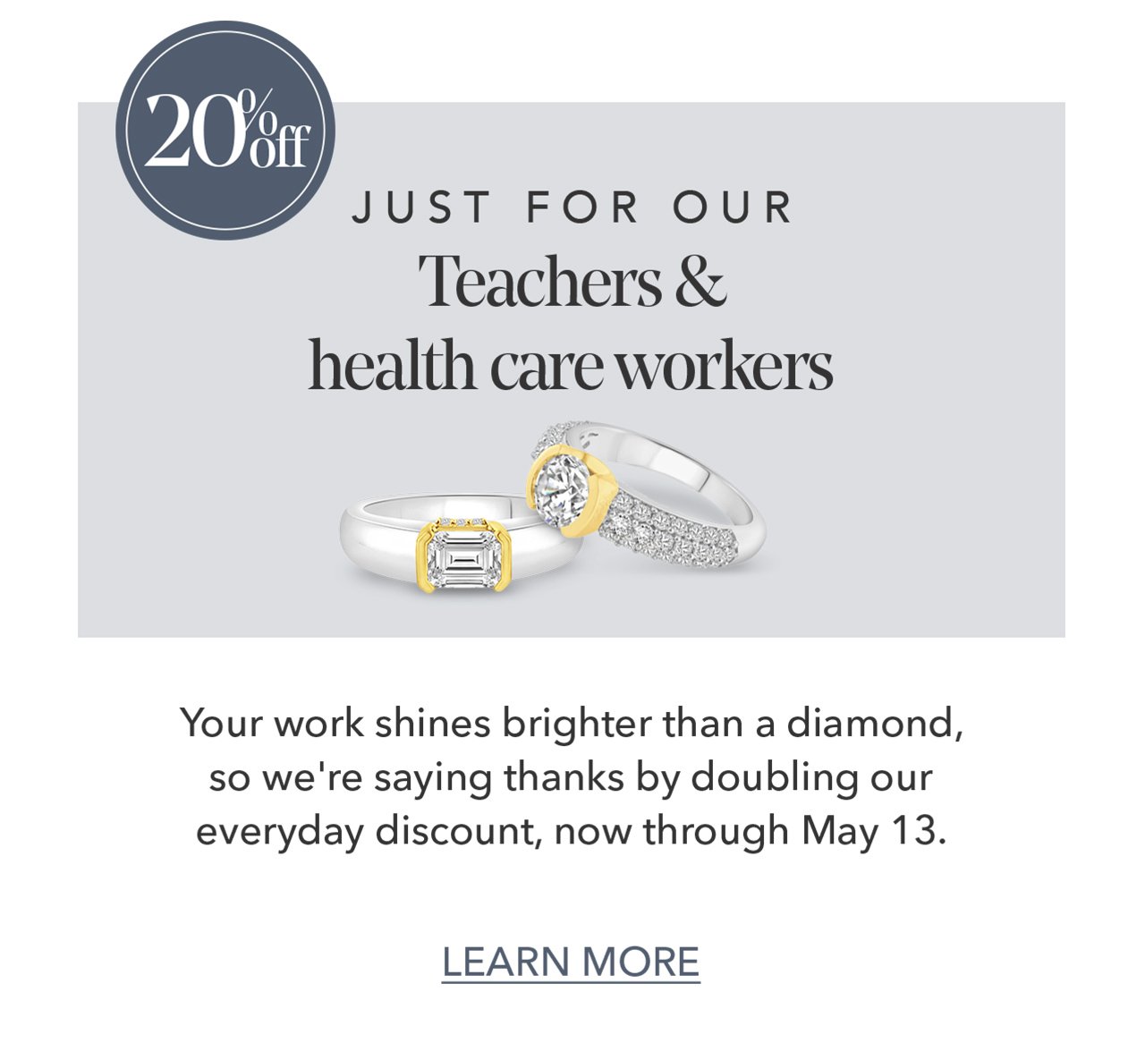 20% off JUST FOR OUR Teachers & health care workers - Your work shines brighter than a diamond, so we're saying thanks by doubling our everyday discount, now through May 13. - LEARN MORE