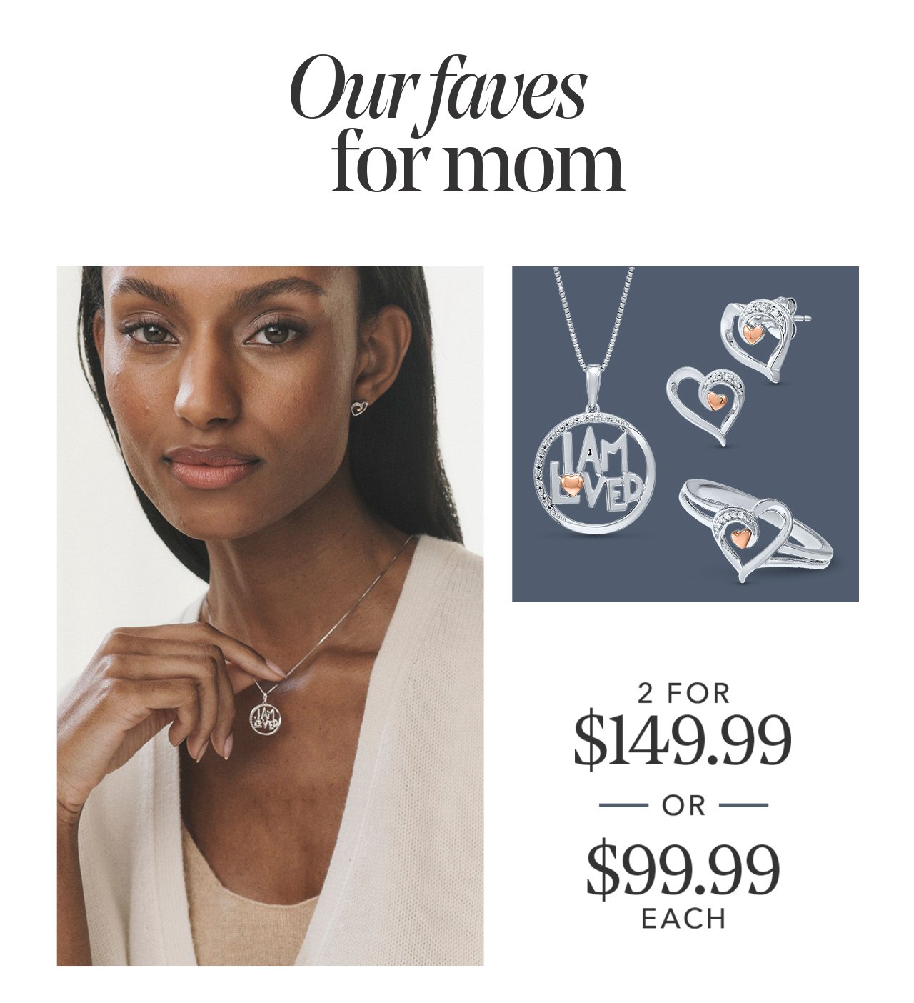 Our faves for mom - 2 FOR \\$149.99 —OR— \\$99.99 EACH