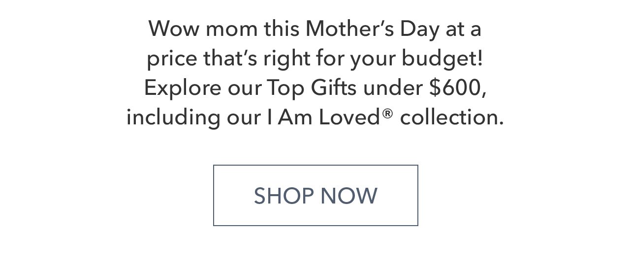 Wow mom this Mother's Day at a price that's right for your budget! Explore our Top Gifts under \\$600, including our I Am Loved® collection. - SHOP NOW