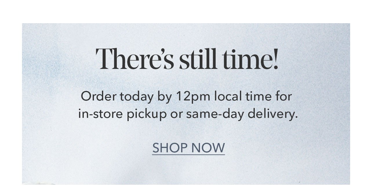 There's still time! Order today by 12pm local time for in-store pickup or same-day delivery. SHOP NOW