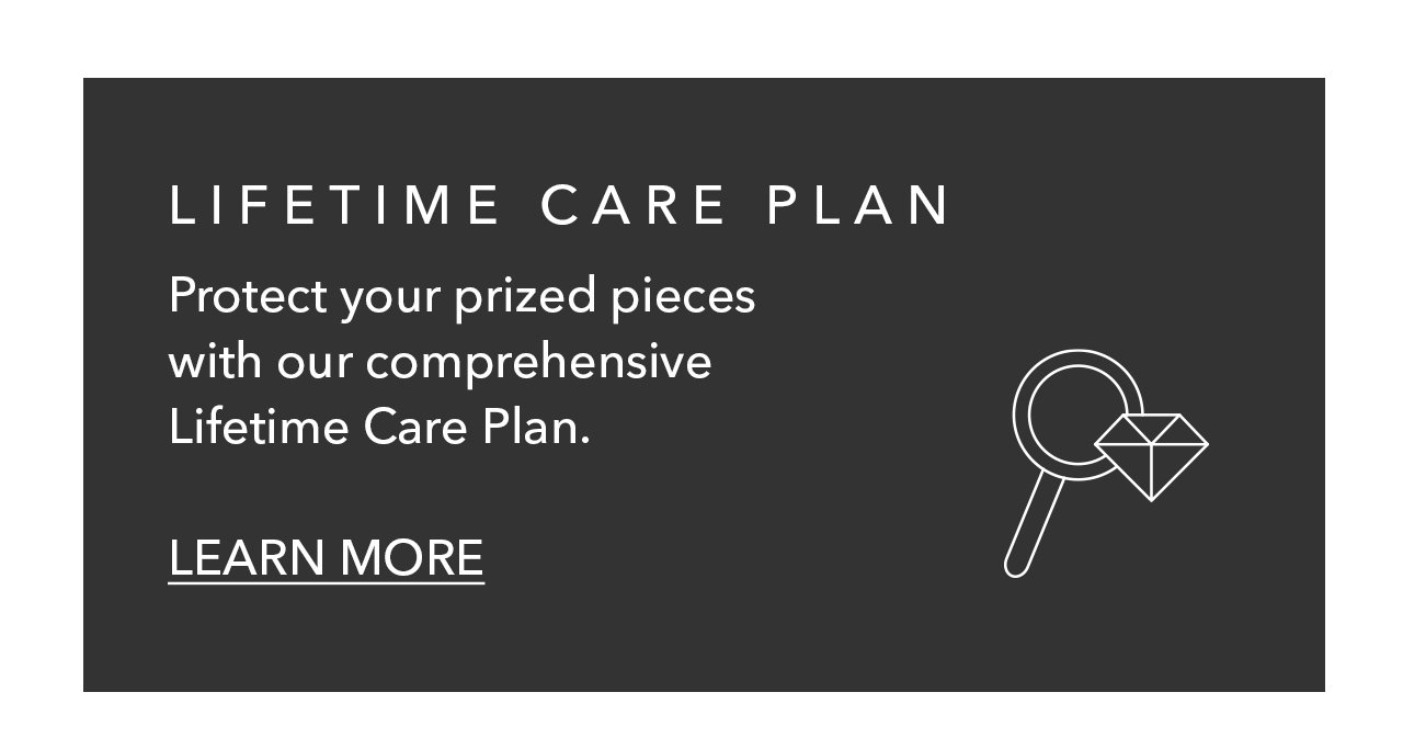 LIFETIME CARE PLAN | Protect your prized pieces with our comprehensive Lifetime Care Plan. LEARN MORE