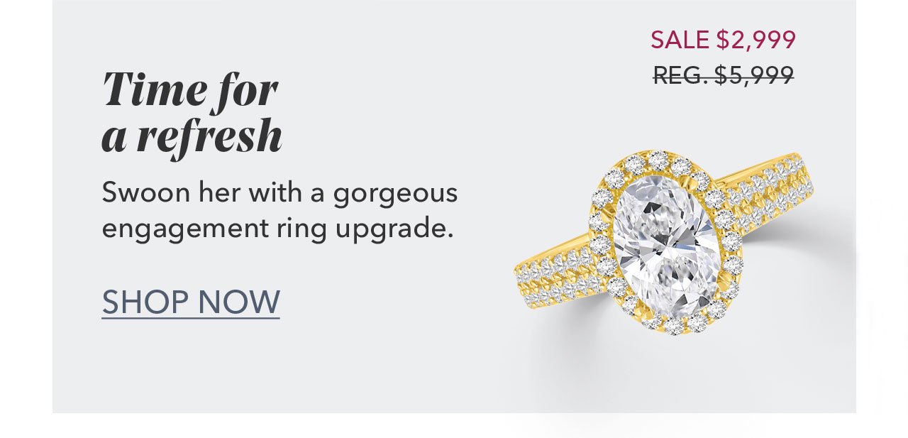 Time for a refresh Swoon her with a gorgeous engagement ring upgrade. SALE \\$2,999 - REG. \\$5,999 | SHOP NOW