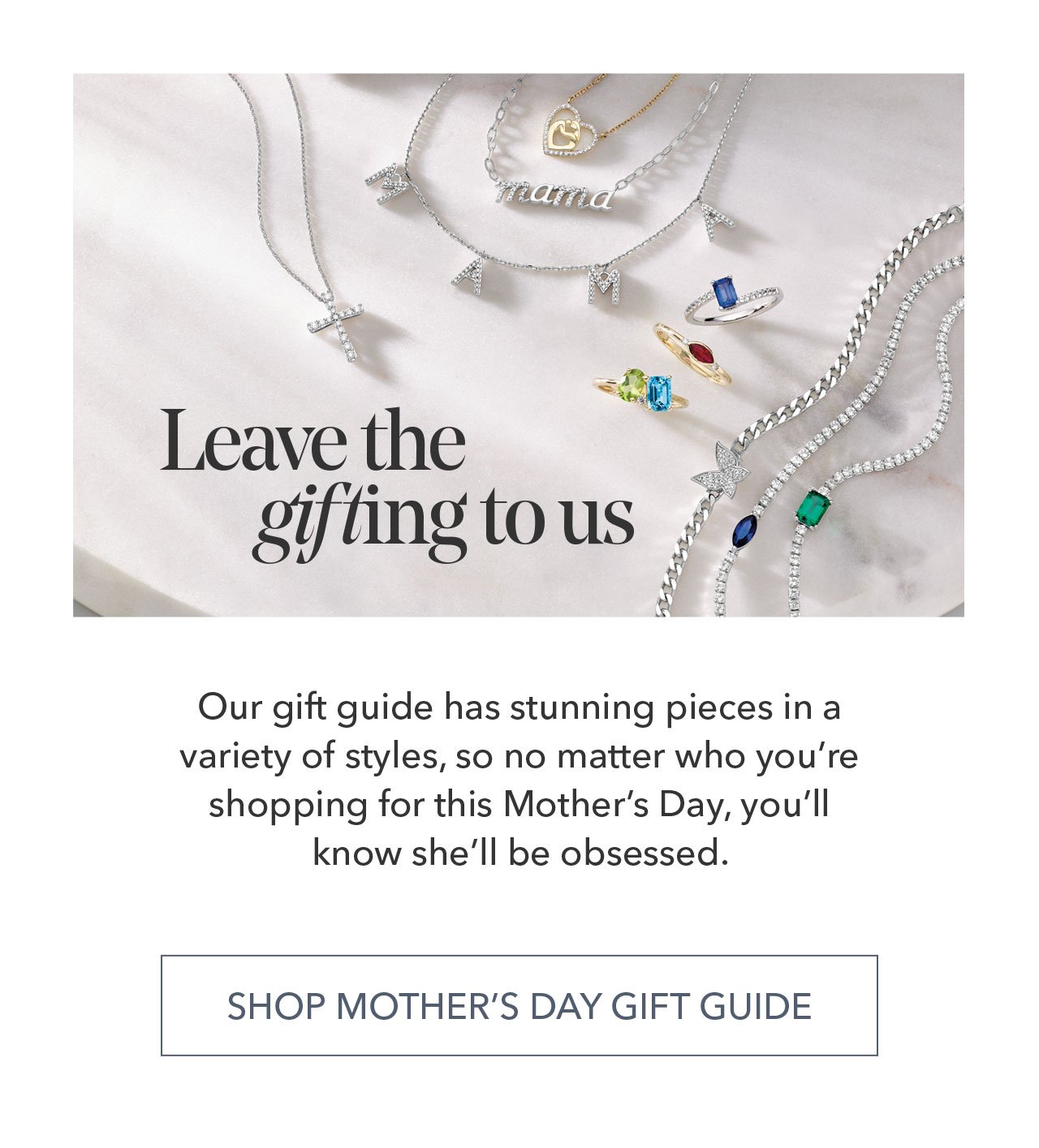 Leave the gifling to us | Our gift guide has stunning pieces in a variety of styles, so no matter who you're shopping for this Mother's Day, you'll know she'll be obsessed. SHOP MOTHER'S DAY GIFT GUIDE