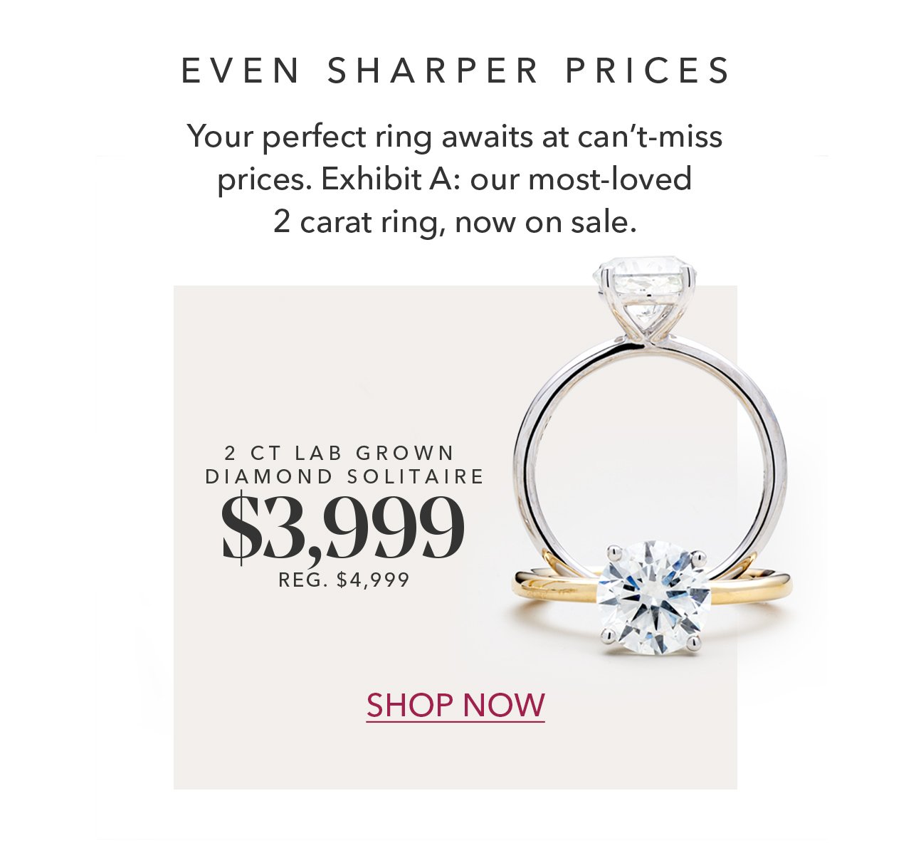 EVEN SHARPER PRICES | Your perfect ring awaits at can't-miss prices. Exhibit A: our most-loved 2 carat ring, now on sale. 2 CT LAB GROWN DIAMOND SOLITAIRE \\$3,999 REG. \\$4,999 | SHOP NOW