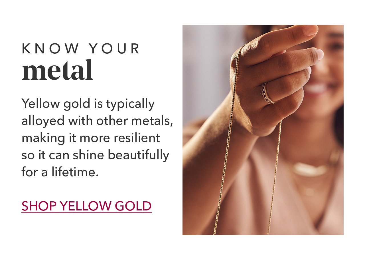 KNOW YOUR metal | Yellow gold is typically alloyed with other metals, making it more resilient so it can shine beautifully for a lifetime. SHOP YELLOW GOLD