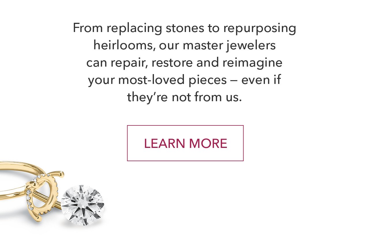 From replacing stones to repurposing heirlooms, our master jewelers can repair, restore and reimagine your most-loved pieces - even if they're not from us. | LEARN MORE