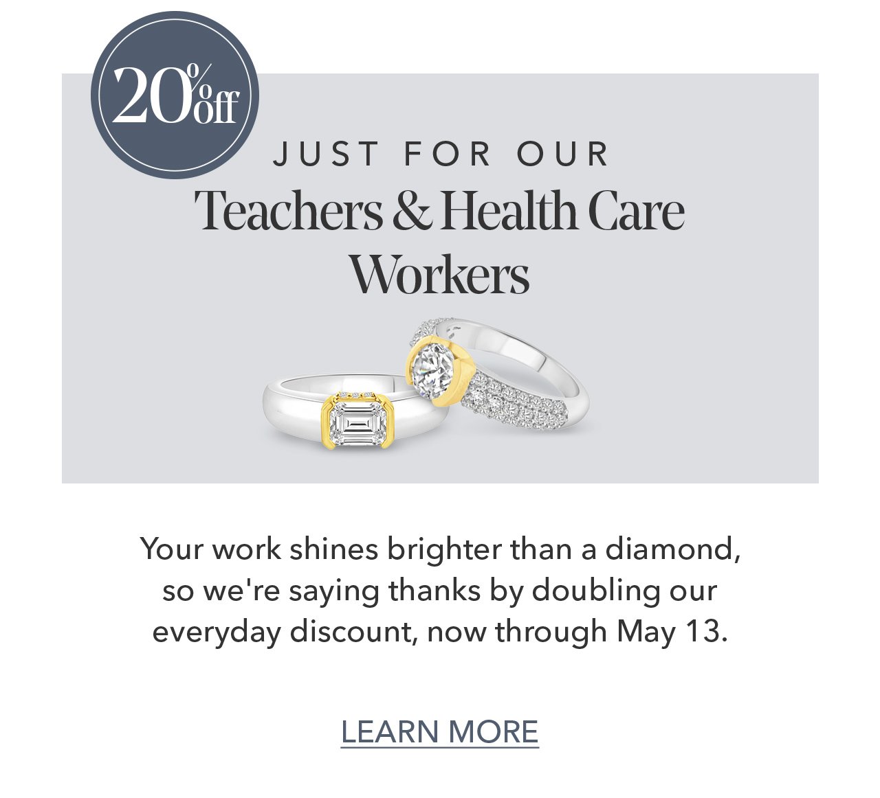 20% off JUST FOR OUR Teachers & Health Care Workers | Your work shines brighter than a diamond, so we're saying thanks by doubling our everyday discount, now through May 13. LEARN MORE