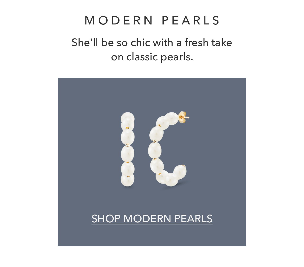 MODERN PEARLS She'll be so chic with a fresh take on classic pearls. SHOP MODERN PEARLS