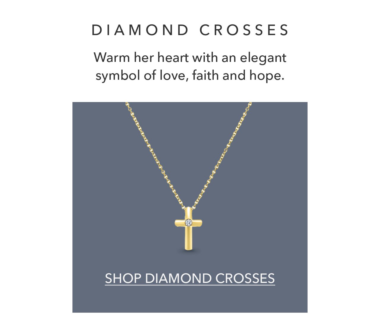 DIAMOND CROSSES Warm her heart with an elegant symbol of love, faith and hope. SHOP DIAMOND CROSSES