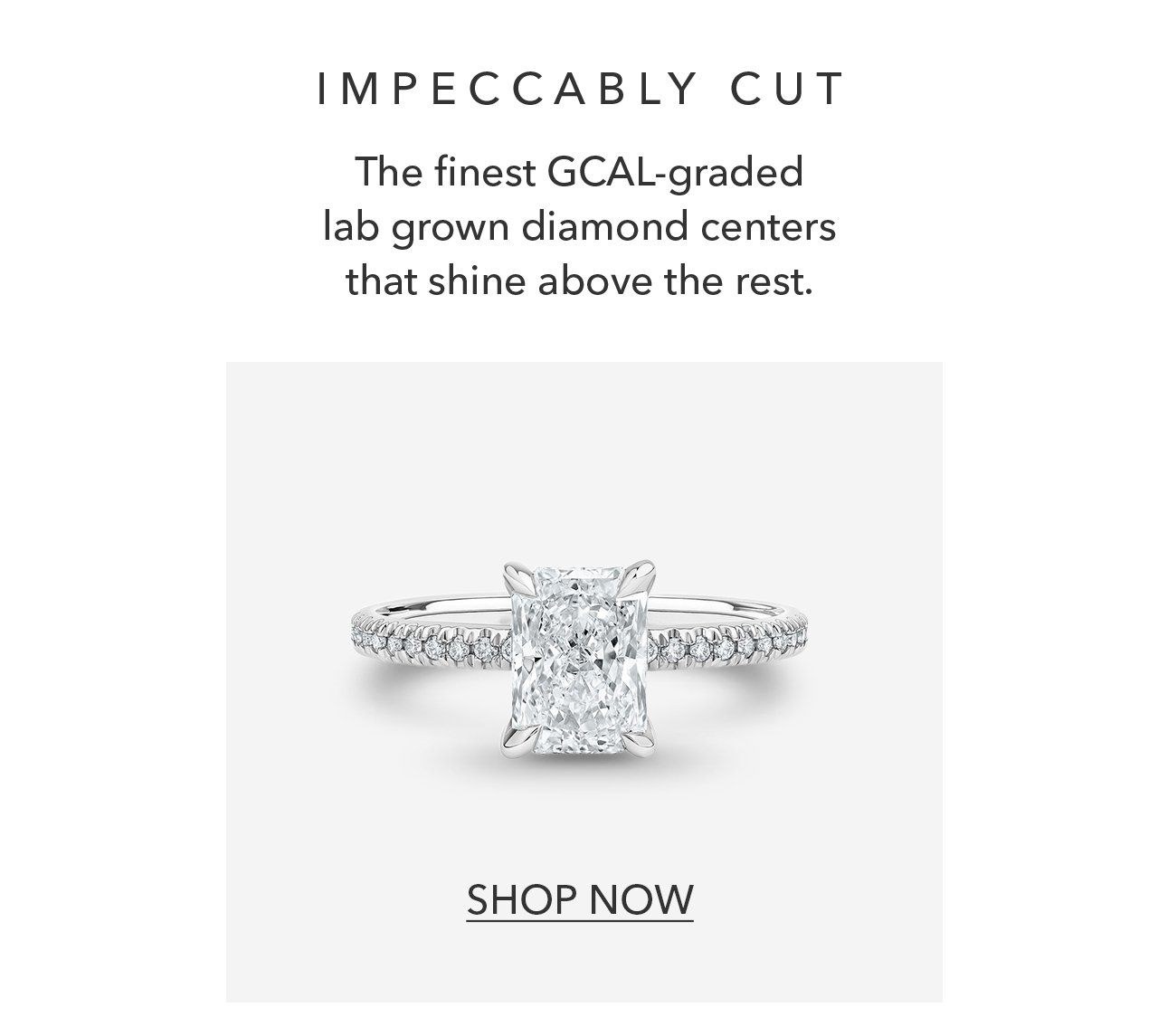 IMPECCABLY CUT | The finest GCAL-graded lab grown diamond centers that shine above the rest. SHOP NOW