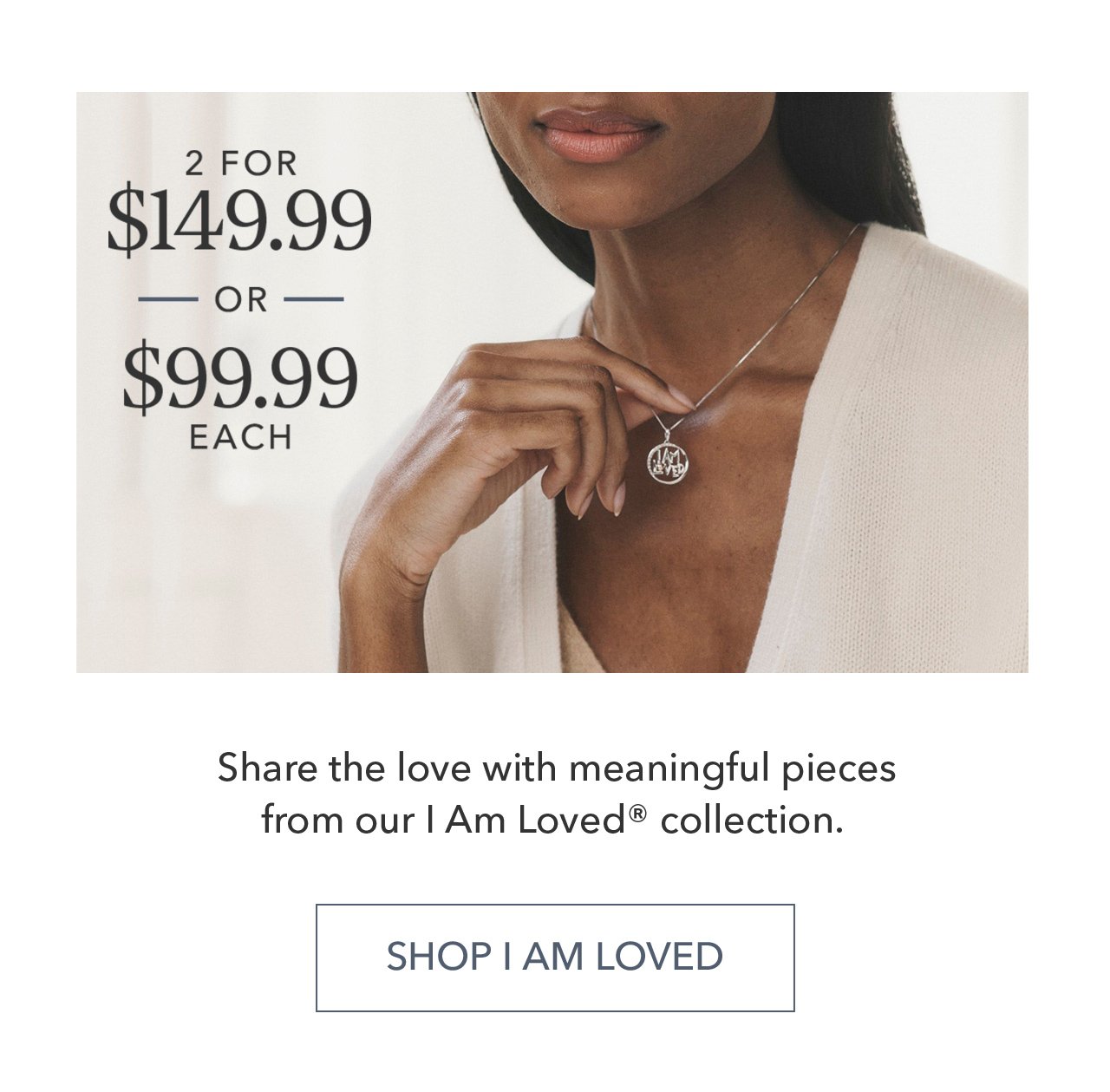 2 FOR \\$149.99 OR \\$99.99 EACH | Share the love with meaningful pieces from our I Am Loved® collection. SHOP I AM LOVED