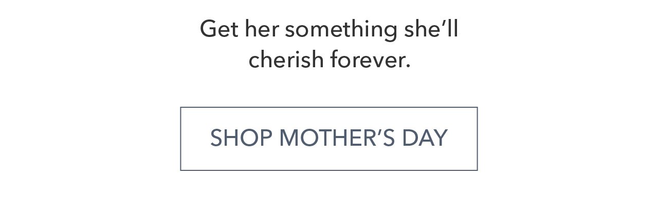 Get her something she'll cherish forever. SHOP MOTHER'S DAY