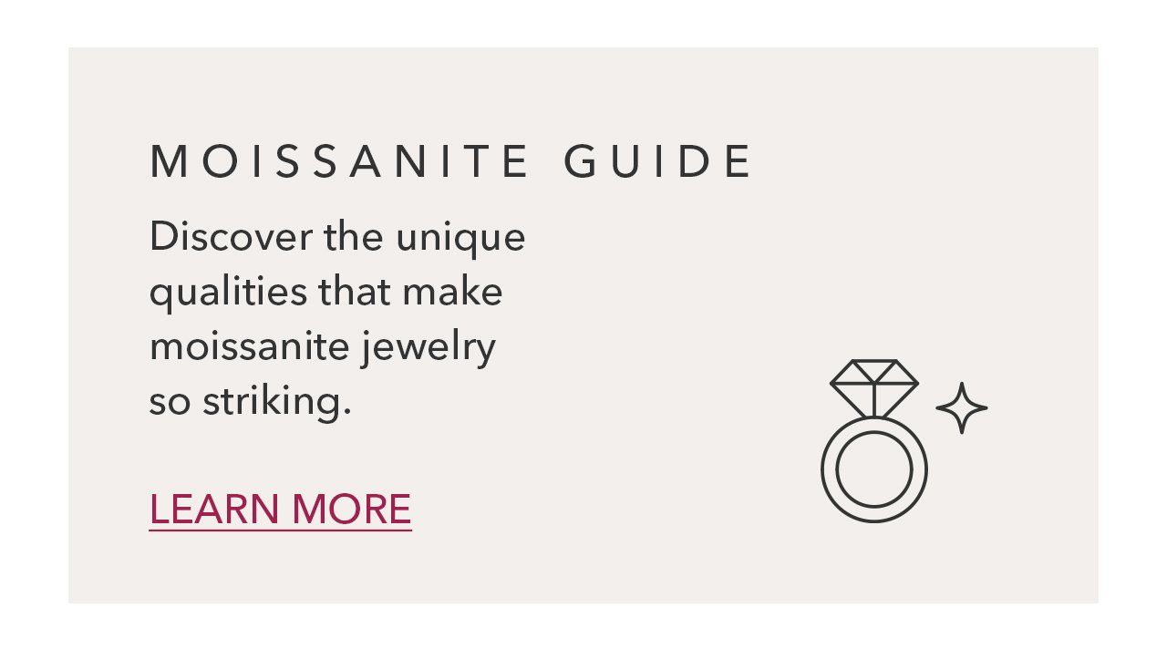 MOISSANITE GUIDE | Discover the unique qualities that make moissanite jewelry so striking. LEARN MORE