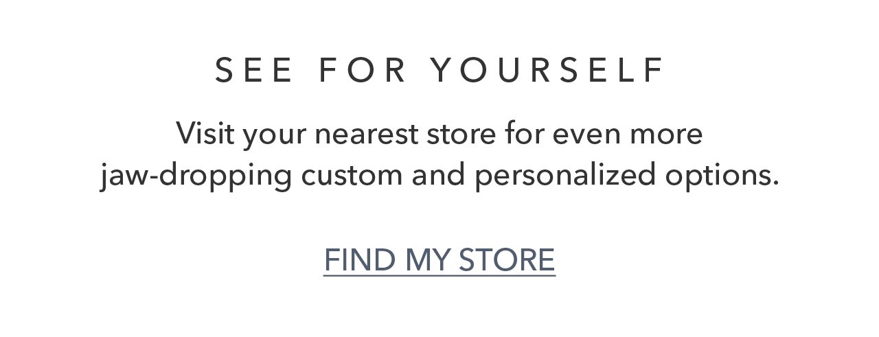 SEE FOR YOURSELF | Visit your nearest store for even more jaw-dropping custom and personalized options. FIND MY STORE
