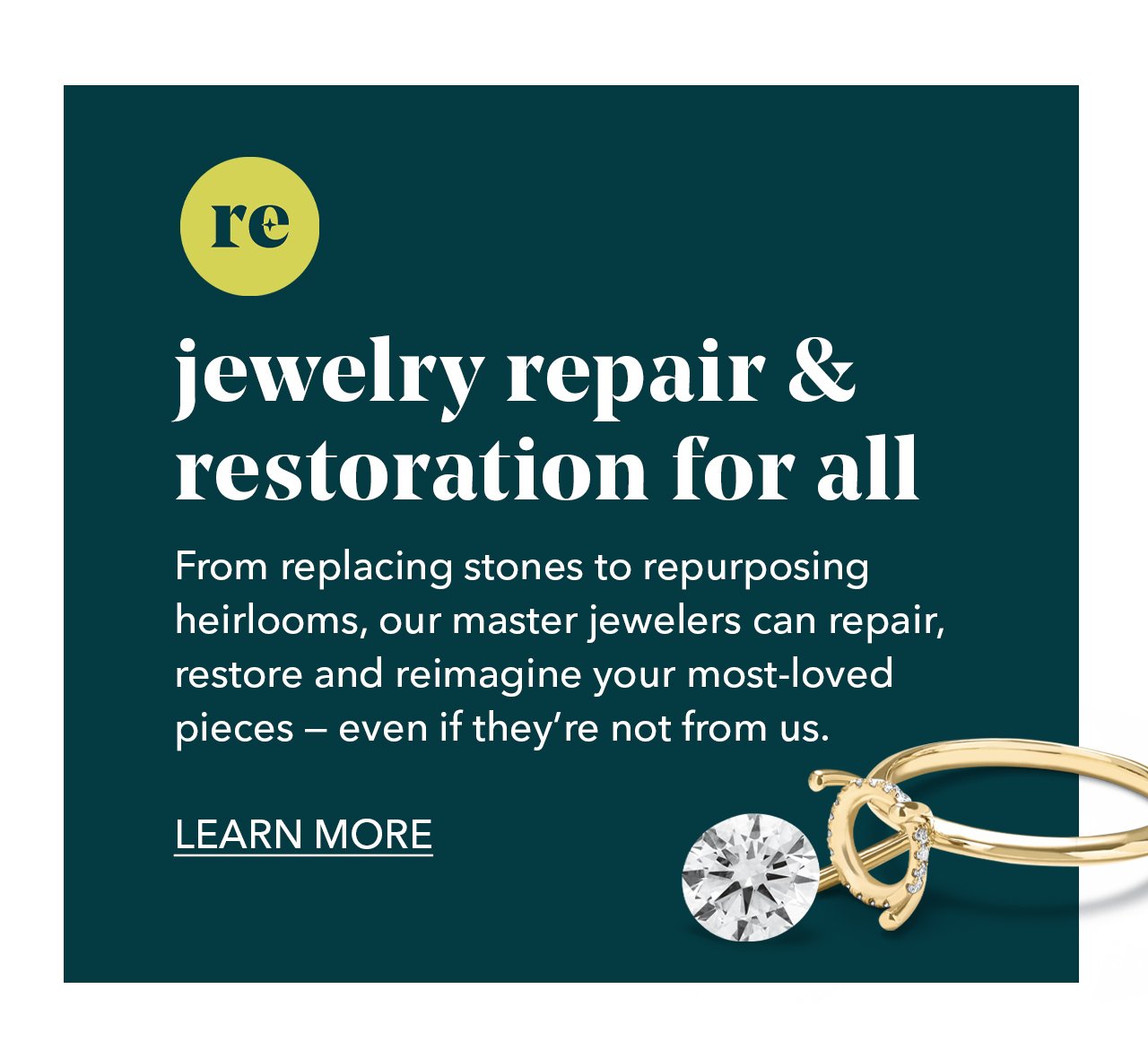 jewelry repair & restoration for all | From replacing stones to repurposing heirlooms, our master jewelers can repair, restore and reimagine your most-loved pieces - even if they're not from us. LEARN MORE