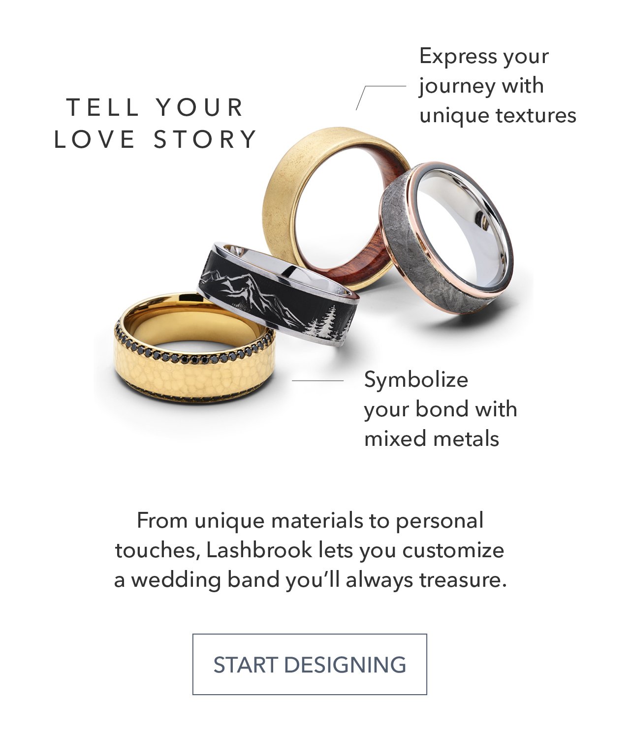 TELL YOUR LOVE STORY | Express your journey with unique textures | Symbolize your bond with mixed metals | From unique materials to personal touches, Lashbrook lets you customize a wedding band you'll always treasure. START DESIGNING