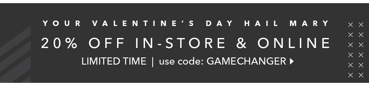 YOUR VALENTINE'S DAY HAIL MARY | 20% OFF IN-STORE & ONLINE | LIMITED TIME | use code: GAMECHANGER