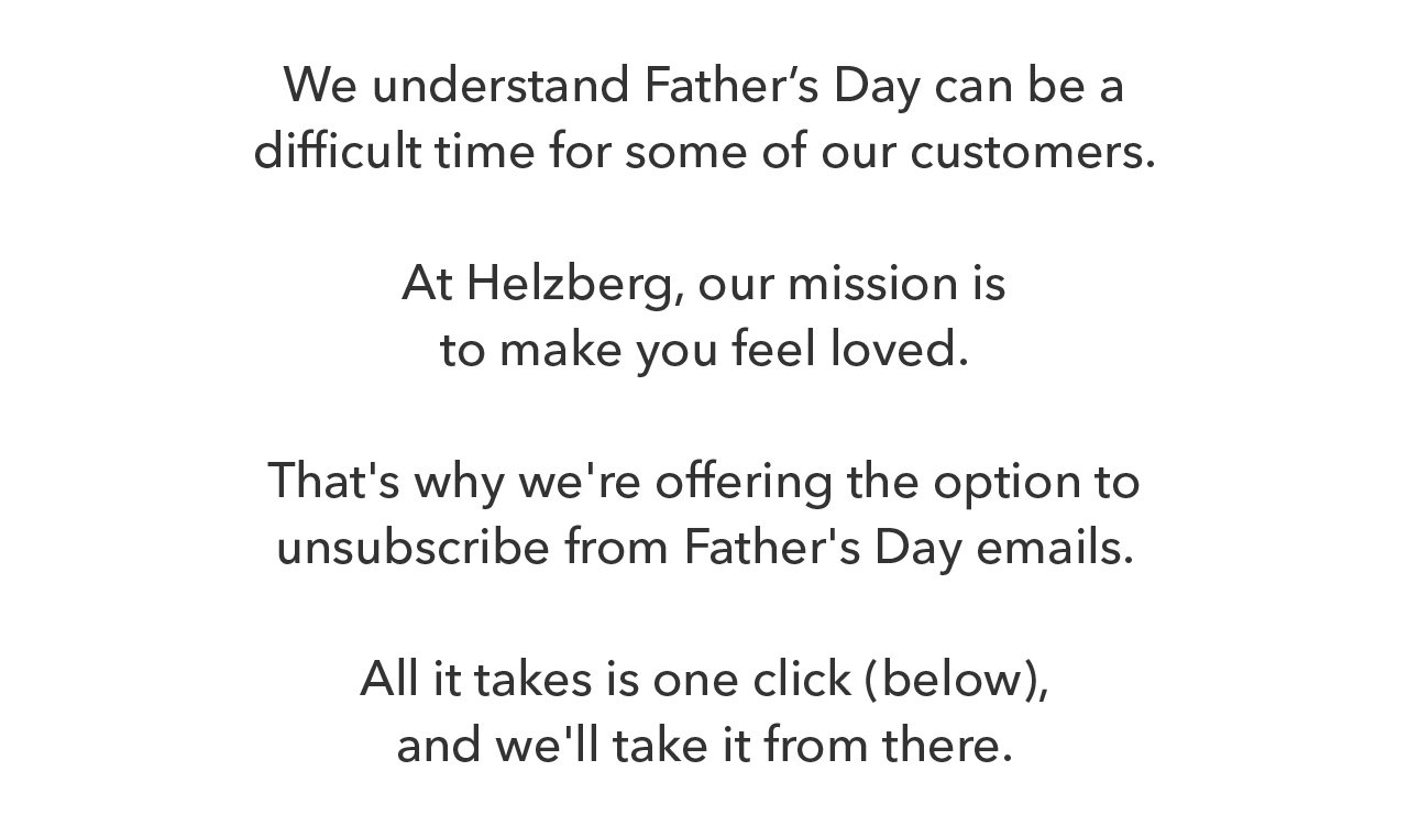 We understand Father's Day can be a difficult time for some of our customers. At Helzberg, our mission is to make you feel loved. That's why we're offering the option to unsubscribe from Father's Day emails. All it takes is one click (below), and we'll take it from there.