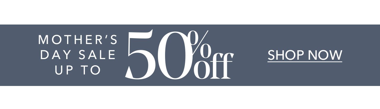 MOTHER'S DAY SALE UP TO 50% off | SHOP NOW