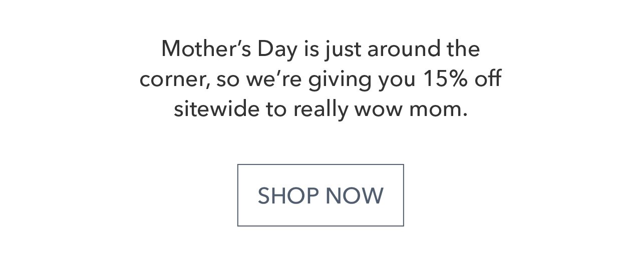 Mother's Day is just around the corner, so we're giving you 15% off sitewide to really wow mom. SHOP NOW