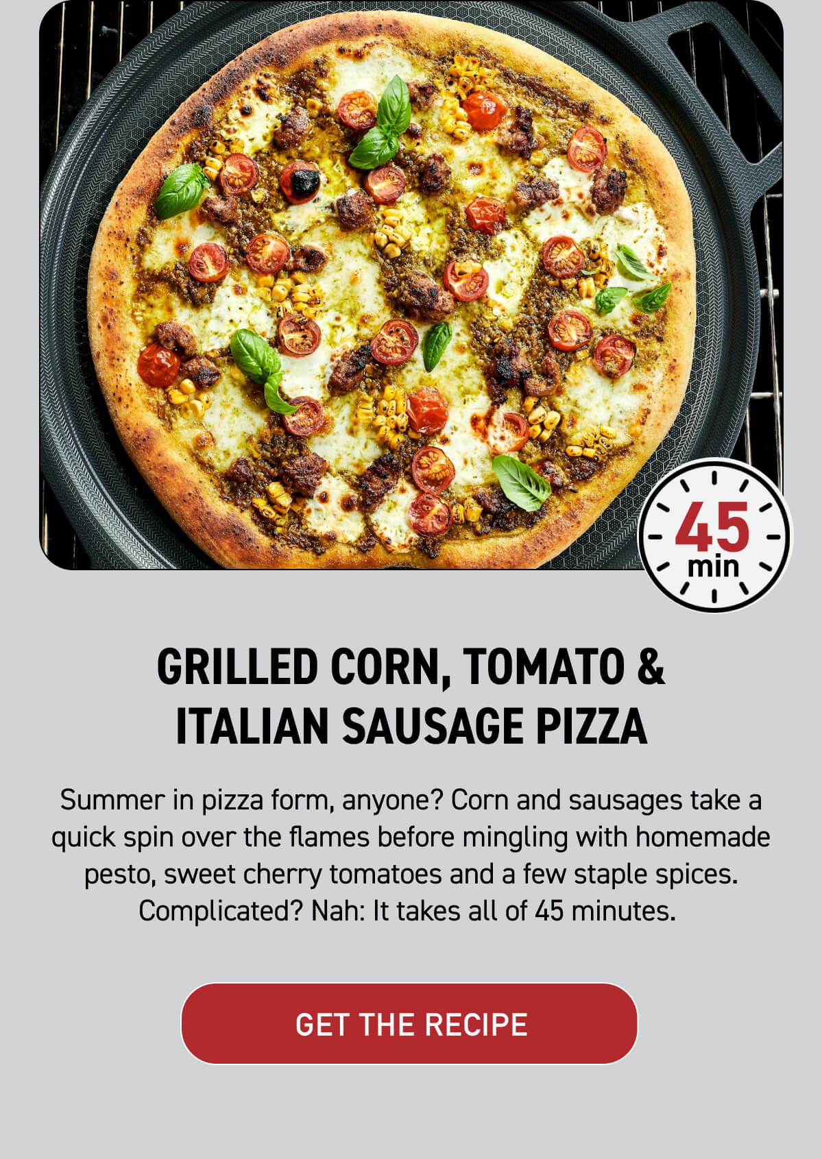 1. Grilled Corn, Tomato & Italian Sausage Pizza Summer in pizza form, anyone? Corn and sausages take a quick spin over the flames before mingling with homemade pesto, sweet cherry tomatoes and a few staple spices. Complicated? Nah: It takes all of 45 minutes. [ GET THE RECIPE ] 