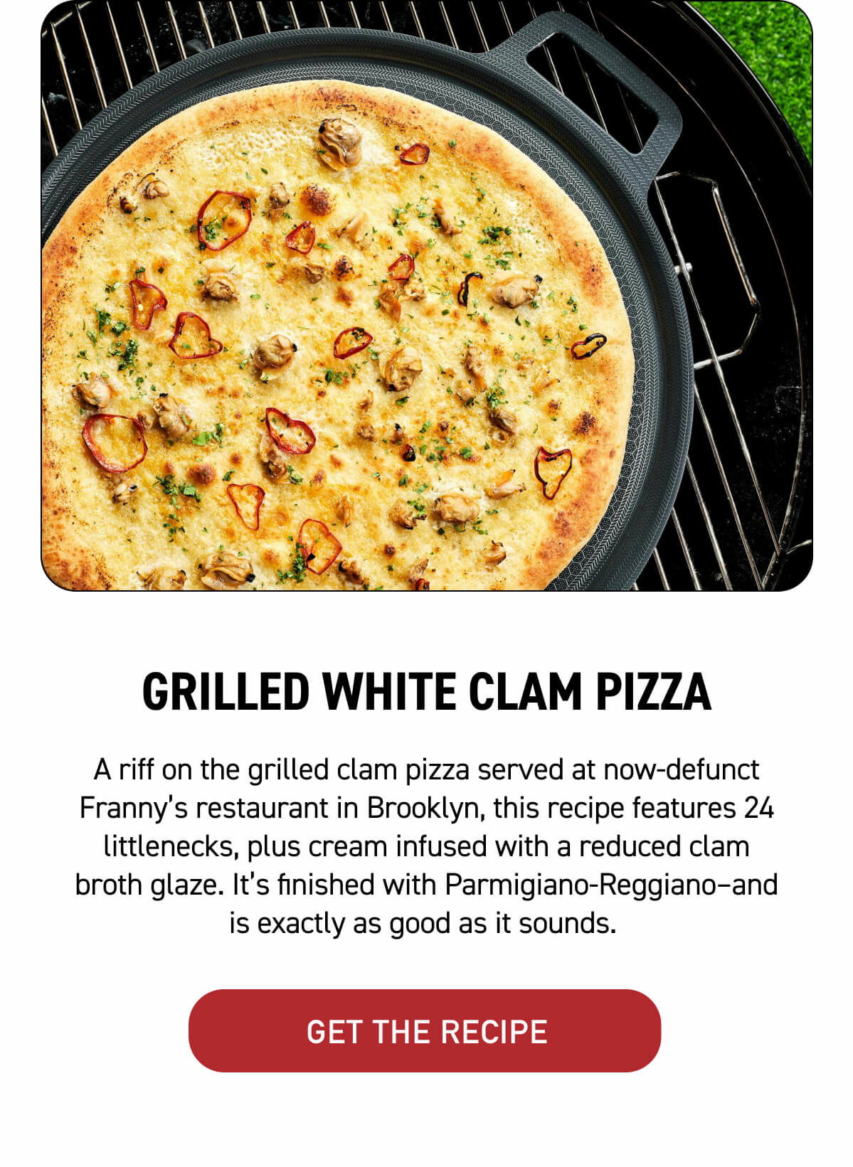 3. Grilled White Clam Pizza A riff on the grilled clam pizza served at now-defunct Franny’s restaurant in Brooklyn, this recipe features 24 littlenecks, plus cream infused with a reduced clam broth glaze. It’s finished with Parmigiano-Reggiano–and is exactly as good as it sounds. [ GET THE RECIPE ]