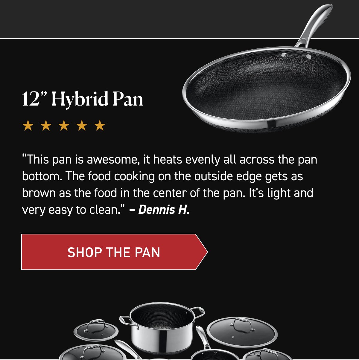 12” Hybrid Pan. “This pan is awesome, it heats evenly all across the pan bottom. The food cooking on the outside edge gets as brown as the food in the center of the pan. It's light and very easy to clean.” – Dennis H. [SHOP THE PAN]