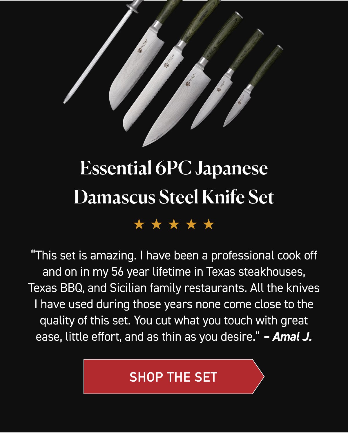 Essential 6PC Japanese Damascus Steel Knife Set. “This set is amazing. I have been a professional cook off and on in my 56 year lifetime in Texas steakhouses, Texas BBQ, and Sicilian family restaurants. All the knives I have used during those years none come close to the quality of this set. You cut what you touch with great ease, little effort, and as thin as you desire.” – Amal J. [SHOP THE SET]