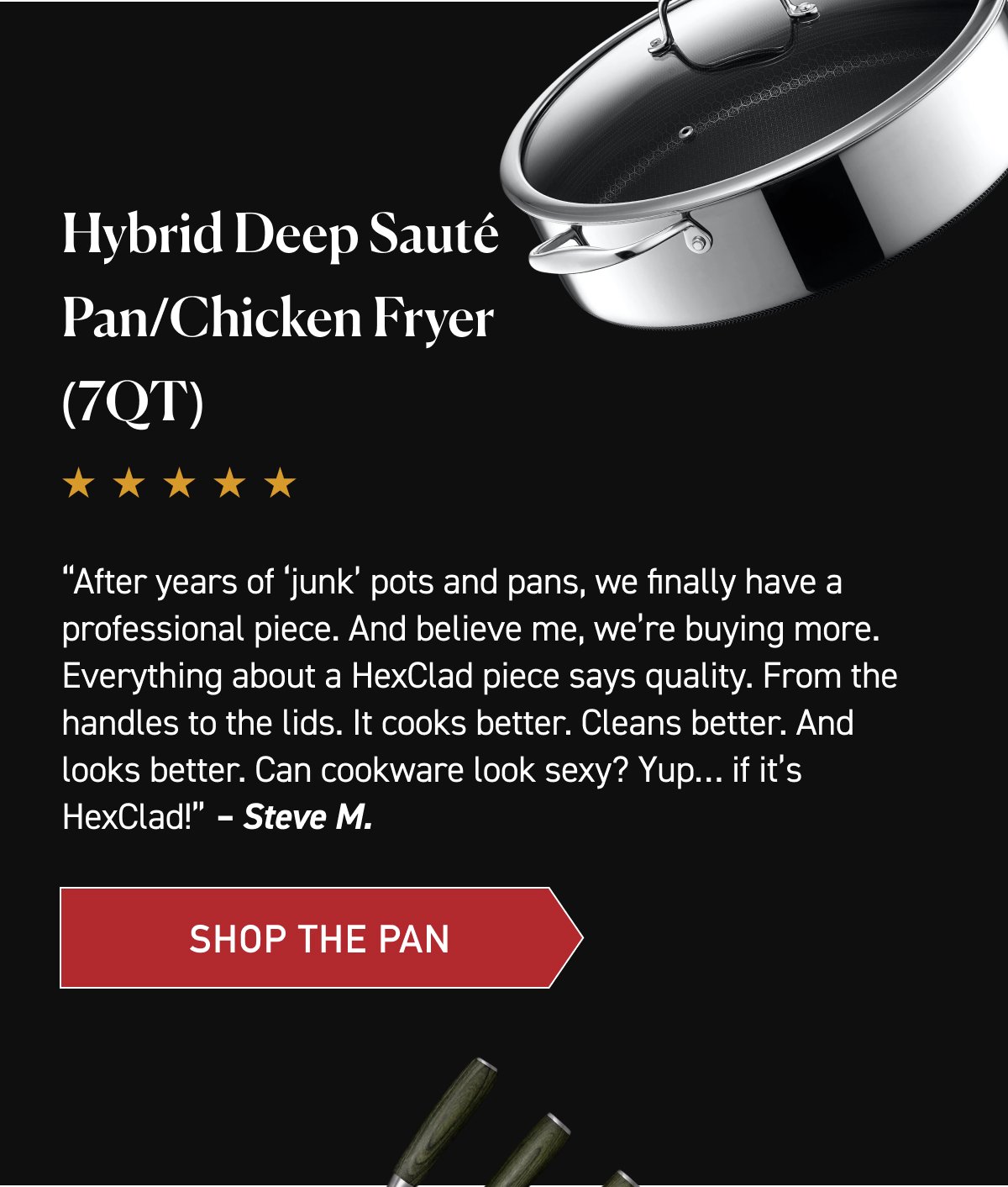 Hybrid Deep Sauté Pan/Chicken Fryer (7QT). “After years of ‘junk’ pots and pans, we finally have a professional piece. And believe me, we’re buying more. Everything about a HexClad piece says quality. From the handles to the lids. It cooks better. Cleans better. And looks better. Can cookware look sexy? Yup… if it’s HexClad!” – Steve M. [SHOP THE PAN]