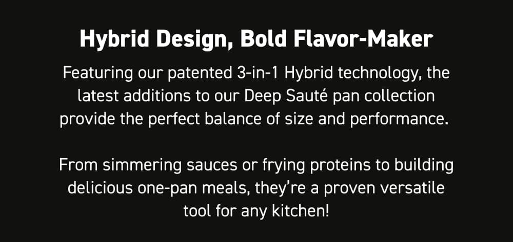 Hybrid Design, Bold Flavor-Maker Featuring our patented 3-in-1 hybrid technology, the latest additions to our Deep Sauté pan collection provide the perfect balance of size and performance. From simmering sauces or frying proteins to building delicious one-pan meals, they’re a proven versatile tool for any kitchen!