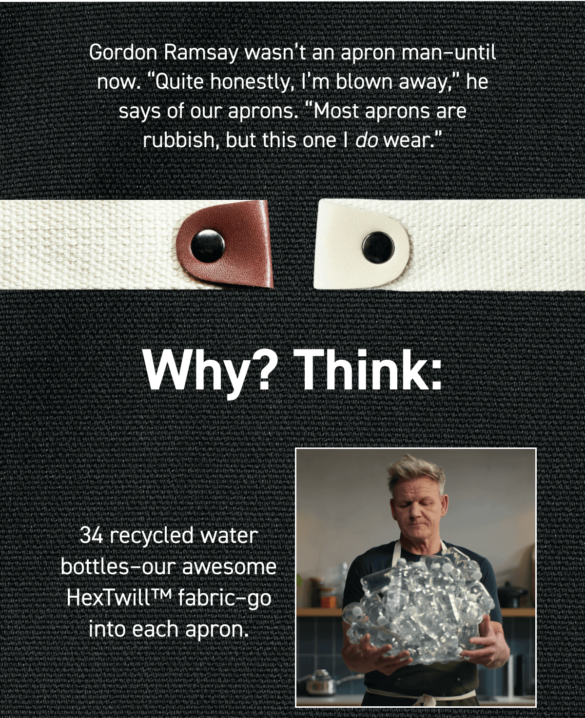 Gordon Ramsay wasn’t an apron man–until now. “Quite honestly, I’m blown away,” he says of our aprons. “Most aprons are rubbish, but this one I do wear.” Why? Think: 34 recycled water bottles–our awesome HexTwill™ fabric–go into each apron. 