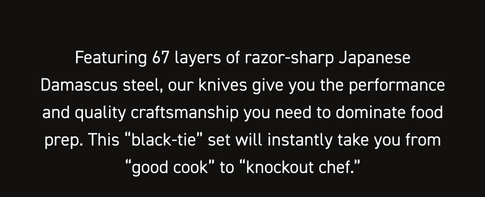 Featuring 67 layers of razor-sharp Japanese Damascus steel, our knives give you the performance and quality craftsmanship you need to dominate food prep. This “black-tie” set will instantly take you from “good cook” to “knockout chef.”