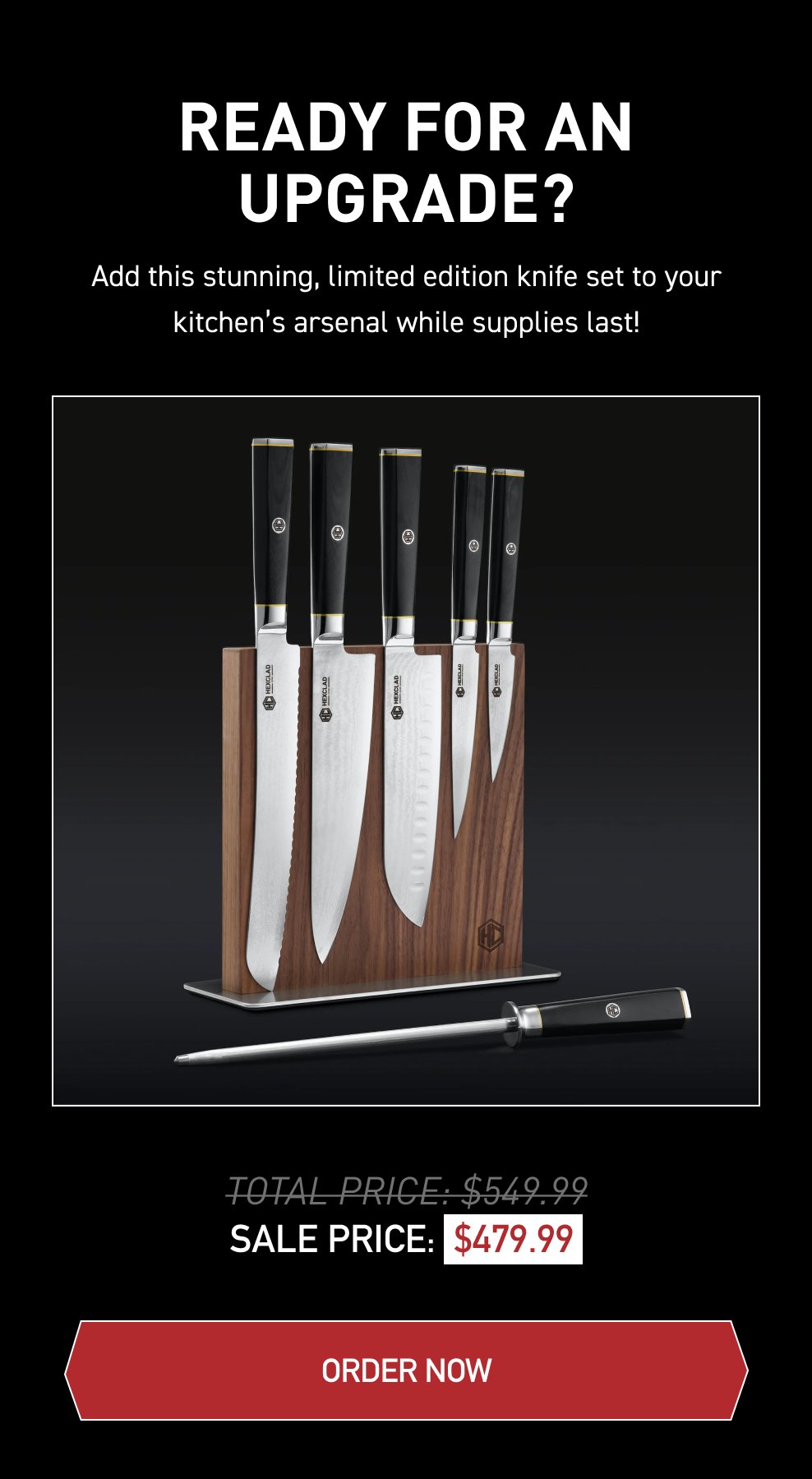 Ready for an Upgrade? Add this stunning limited edition knife set to your kitchen’s arsenal while supplies last! Total Price: \\$549.99 Sale Price: \\$479.99 [ ORDER NOW ]