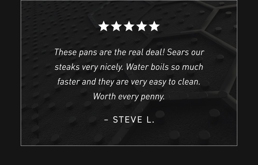 These pans are the real deal! Sears our steaks very nicely. Water boils so much faster and they are very easy to clean. Worth every penny. – Steve L.