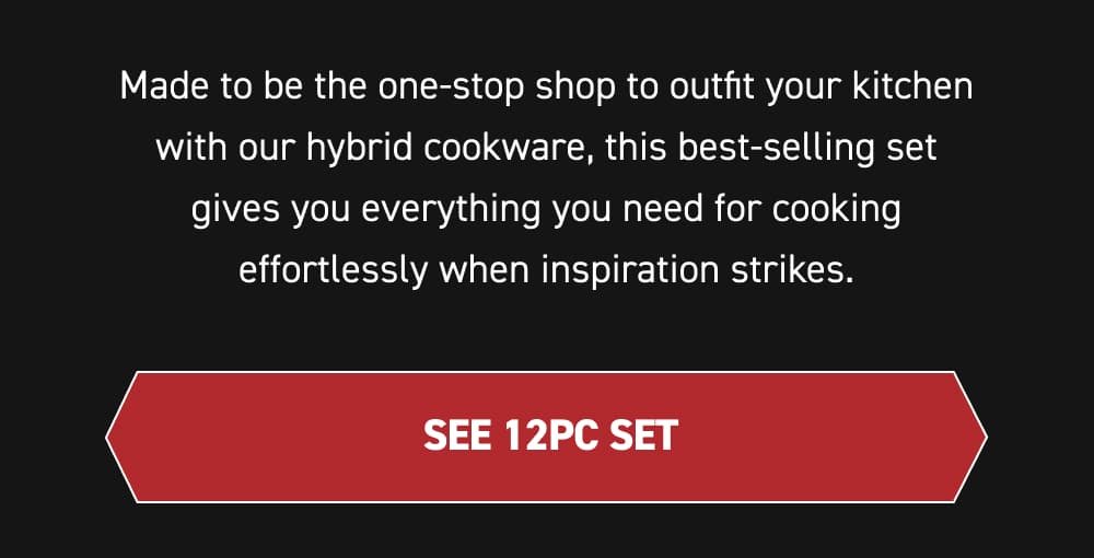 Made to be the one-stop shop to outfit your kitchen with our hybrid cookware, this best-selling set gives you everything you need for cooking effortlessly when inspiration strikes. [SEE 12PC SET ]