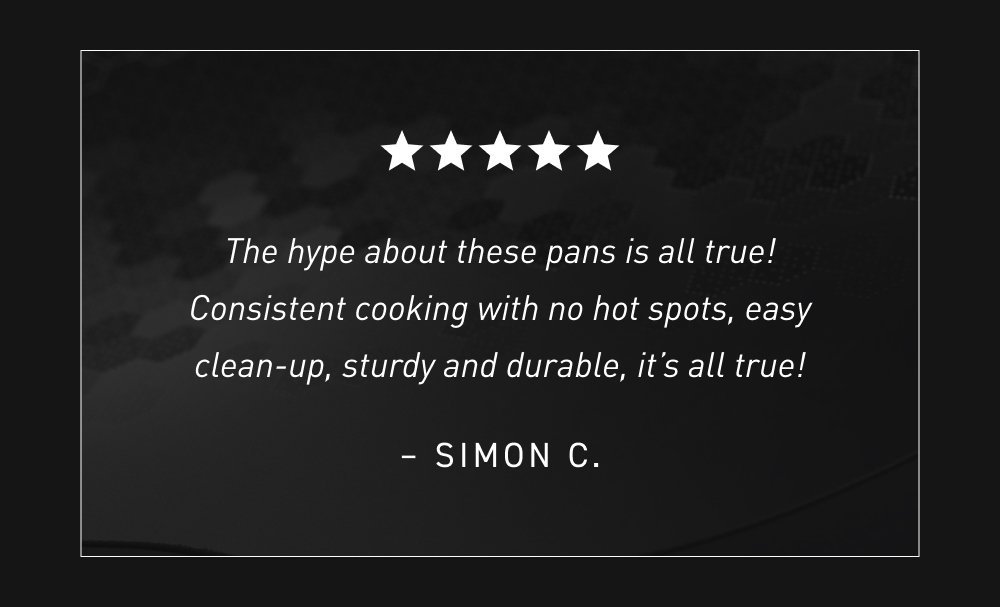 The hype about these pans is all true! Consistent cooking with no hot spots, easy clean-up, sturdy and durable, it’s all true! – Simon C.