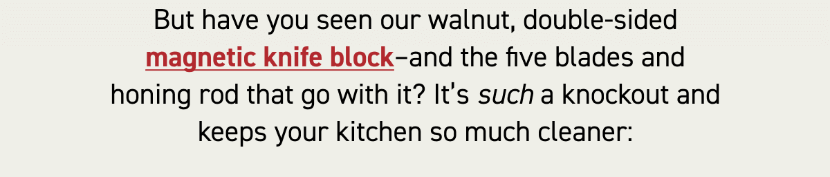 But have you seen our walnut, double-sided magnetic knife block–and the five blades and honing rod that go with it? It’s such a knockout and keeps your kitchen so much cleaner:
