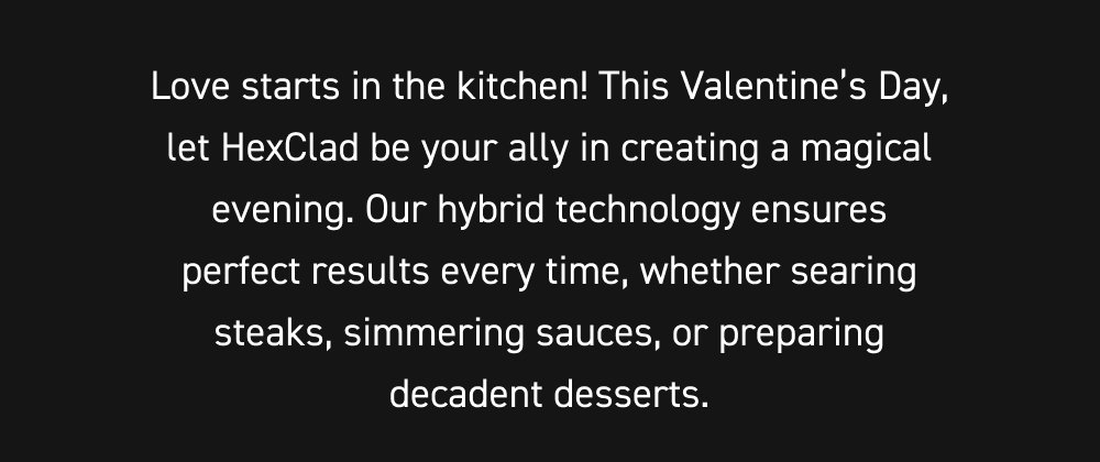 Love starts in the kitchen! This Valentine’s Day, let HexClad be your ally in creating a magical evening. Our hybrid technology ensures perfect results every time, whether searing steaks, simmering sauces, or preparing decadent desserts.