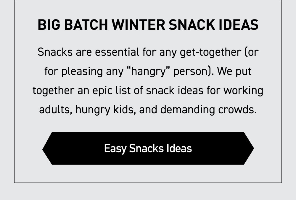 Big Batch Winter Snack Ideas Snacks are essential for any get-together (or for pleasing any “hangry” person). We put together an epic list of snack ideas for working adults, hungry kids, and demanding crowds. [ EASY SNACK IDEAS ]