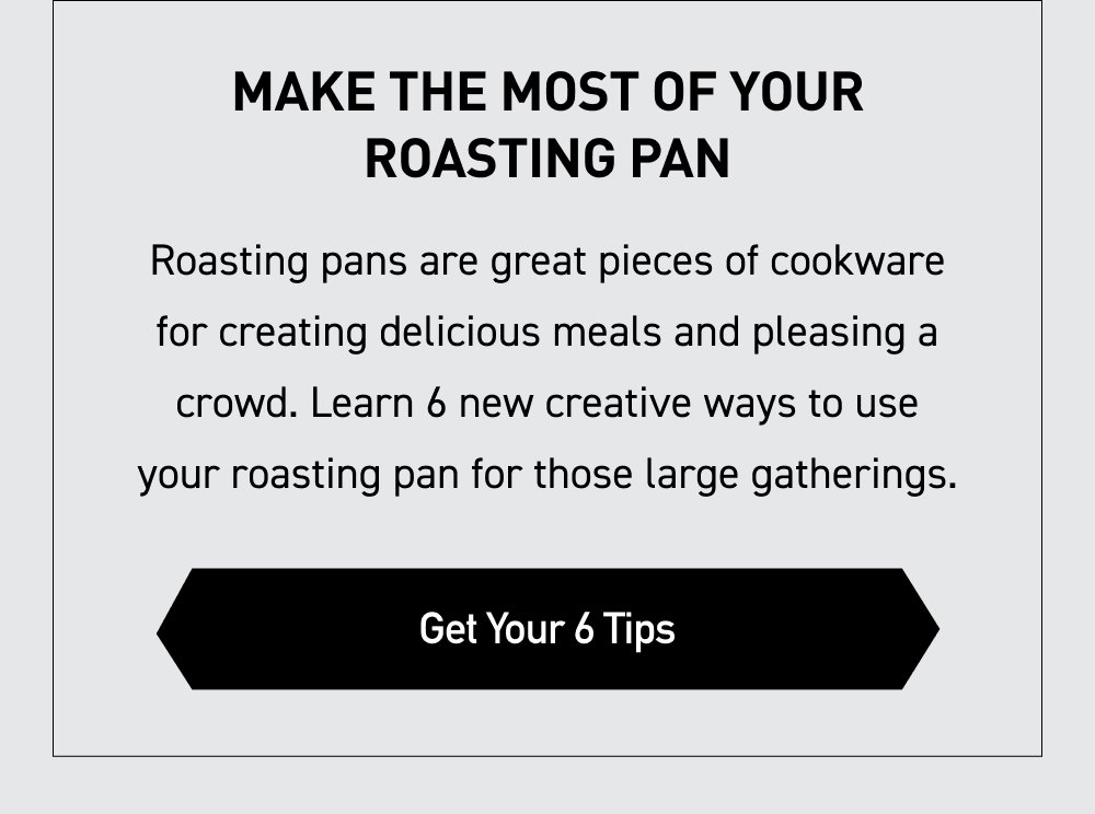 Make the Most of Your Roasting Pan Roasting pans are great pieces of cookware for creating delicious meals and pleasing a crowd. Learn 6 new creative ways to use your roasting pan for those large gatherings. [ GET YOUR 6 TIPS ]