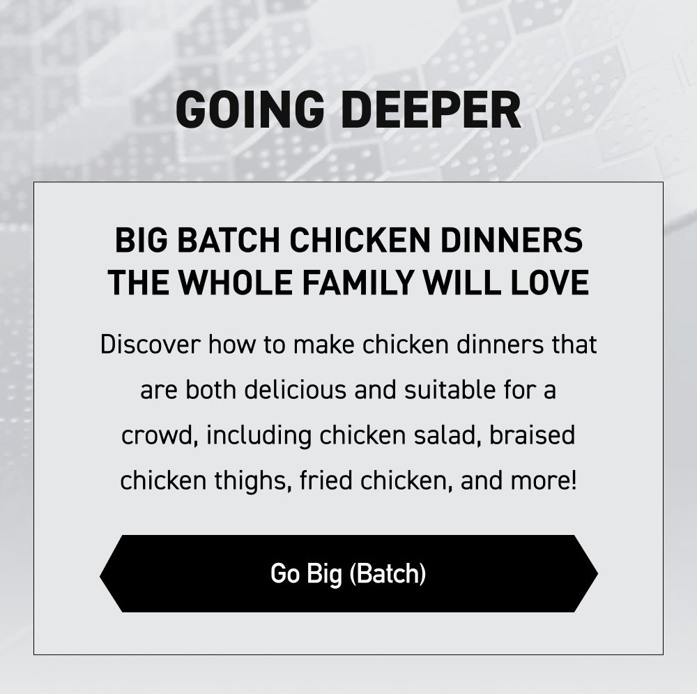 III. Going Deeper Big Batch Chicken Dinners the Whole Family Will Love Discover how to make chicken dinners that are both delicious and suitable for a crowd, including chicken salad, braised chicken thighs, fried chicken, and more! [ GO BIG (BATCH) ]