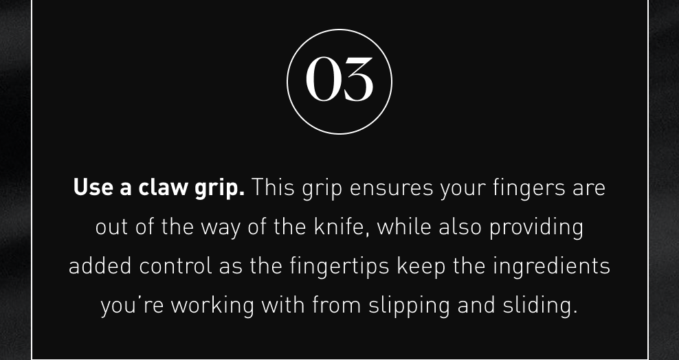 Use a claw grip. This grip ensures your fingers are out of the way of the knife, while also providing added control as the fingertips keep the ingredients you’re working with from slipping and sliding.